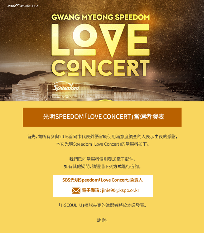 Gwangmyeong Speedom Love Concert
首先，向所有參與2016首爾市代表外語官網使用滿意度調查的人表示由衷的感謝，本次光明Speedom「Love Concert」的當選者如下。
我們已向當選者個別發送電子郵件，如有其他疑問，請通過下列方式進行咨詢。
SBS光明Speedom「Love Concert」負責人
電子郵箱 : jinie90@kspo.or.kr 
「I·SEOUL·U」棒球夾克的當選者將於本週發表。
謝謝。
