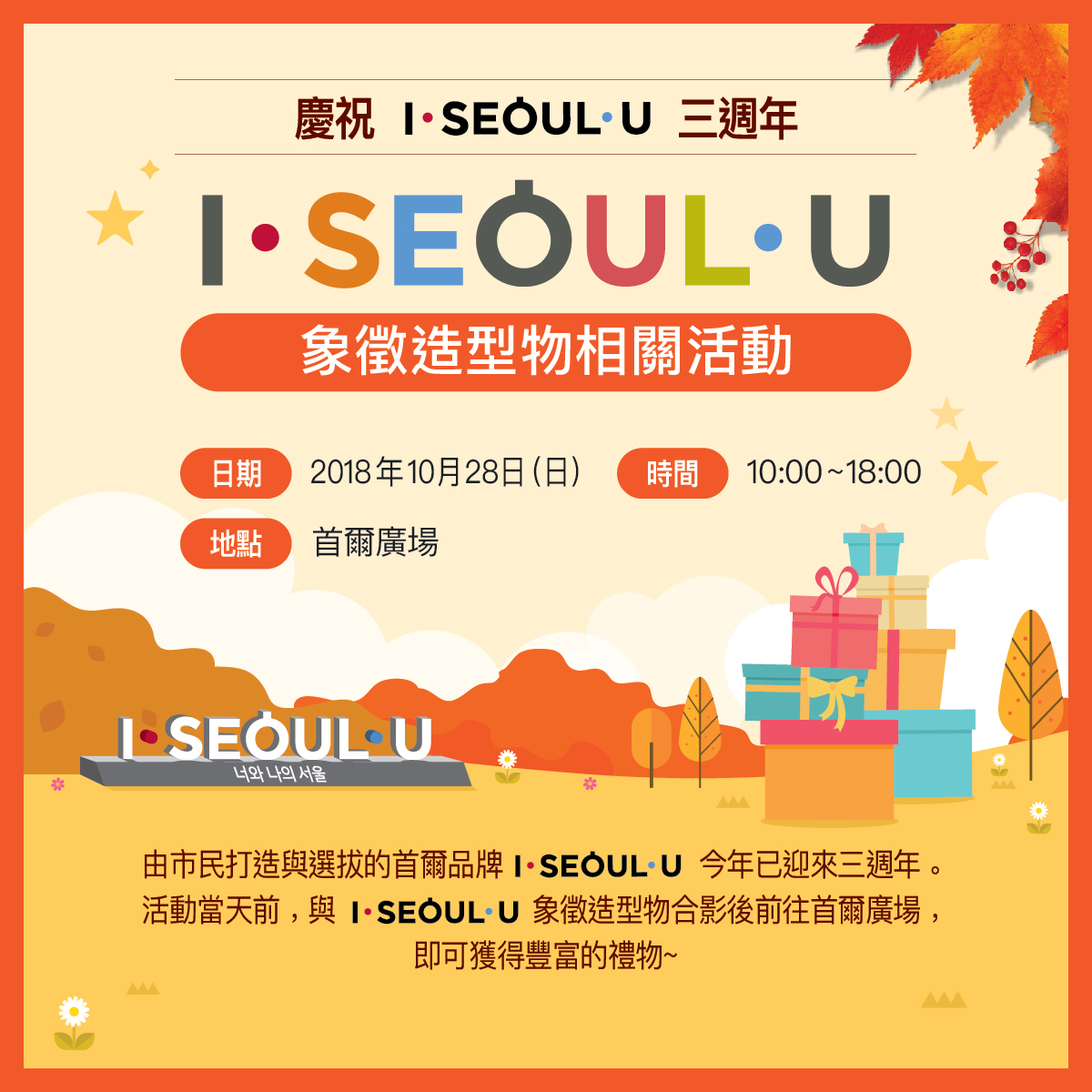 慶祝 I·SEOUL·U 三週年
象徵造型物相關活動
日期：2018年10月28日（日）
時間：10:00~18:00
地點：首爾廣場
你和我的首爾
由市民打造與選拔的首爾品牌 I·SEOUL·U 今年已迎來三週年。活動當天前，與 I·SEOUL·U 象徵造型物合影後前往首爾廣場，即可獲得豐富的禮物~
