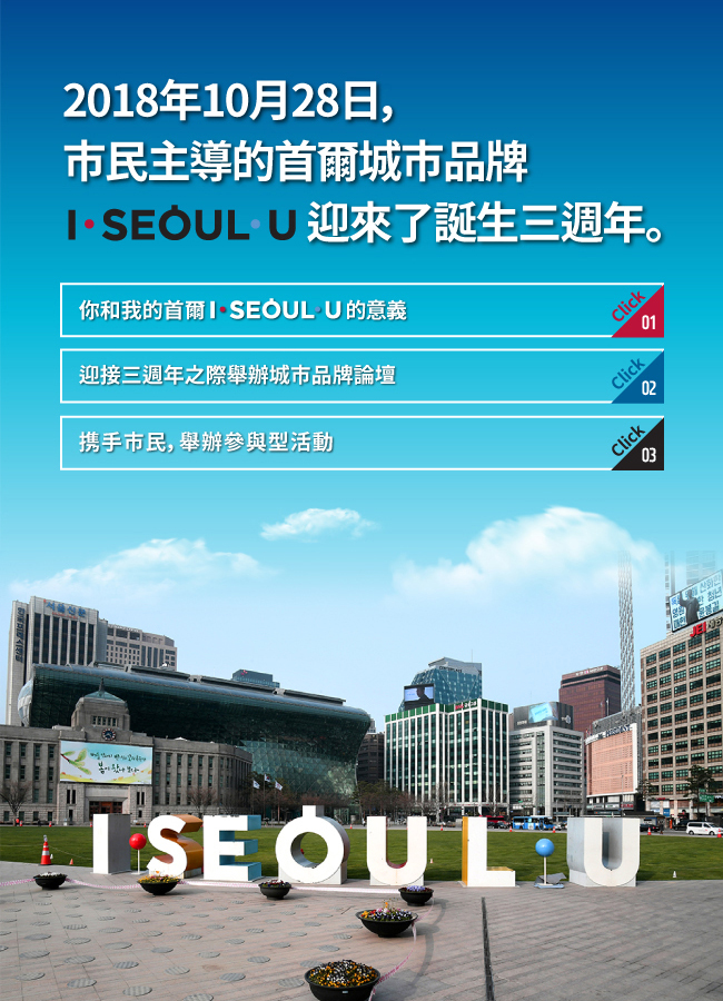1. 2018年10月28日，市民主導的首爾城市品牌 I·SEOUL·U 迎來了誕生三週年。 2. 你和我的首爾 I·SEOUL·U 的意義 3. 迎接三週年之際舉辦城市品牌論壇 4. 携手市民，舉辦參與型活動