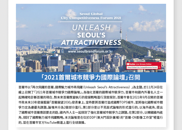 「2021首爾城市競爭力國際論壇」召開 首爾市以「再次飛躍的首爾，國際魅力城市再飛躍（Unleash Seoul’s Attractiveness） 」為主題，於11月24日在線上召開了「2021年首爾城市競爭力國際論壇」。為強化首爾的國際城市競爭力，首爾市和國內外著名人士一起精確地診斷首爾的現在，對未來首爾應當執行的發展戰略進行深度探討。首爾市曾在2021年9月召開的首爾市政未来10年發展藍圖「首爾展望2030」發表會上，宣佈要將首爾打造成國際TOP5城市，並將強化國際城市競爭力定為最優先課題。論壇共分為2個部分進行。第1部分是以不見面式論壇的形式進行的，以海外視角，提出了國際城市首爾應該要走的路，國內外人士一起探討了強化首爾城市競爭力之課題。在第2部分，以韓國國內視角，探討了國際魅力城市飛躍戰略。本次論壇是在位於DDP（東大門設計廣場）的“首爾-ON影像工作室”裡進行的，並在首爾市官方YouTube頻道上進行全球直播。