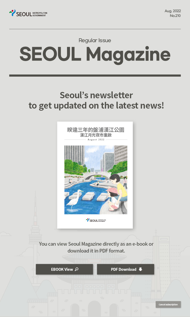 Aug. 2022 No.210 Regular Issue Seoul Magazine Seoul's newsletter to get updated on the latest news! 睽違三年的盤浦漢江公園漢江月光夜市重啟 You can view Seoul Magazine directly as an e-book or download it in PDF format