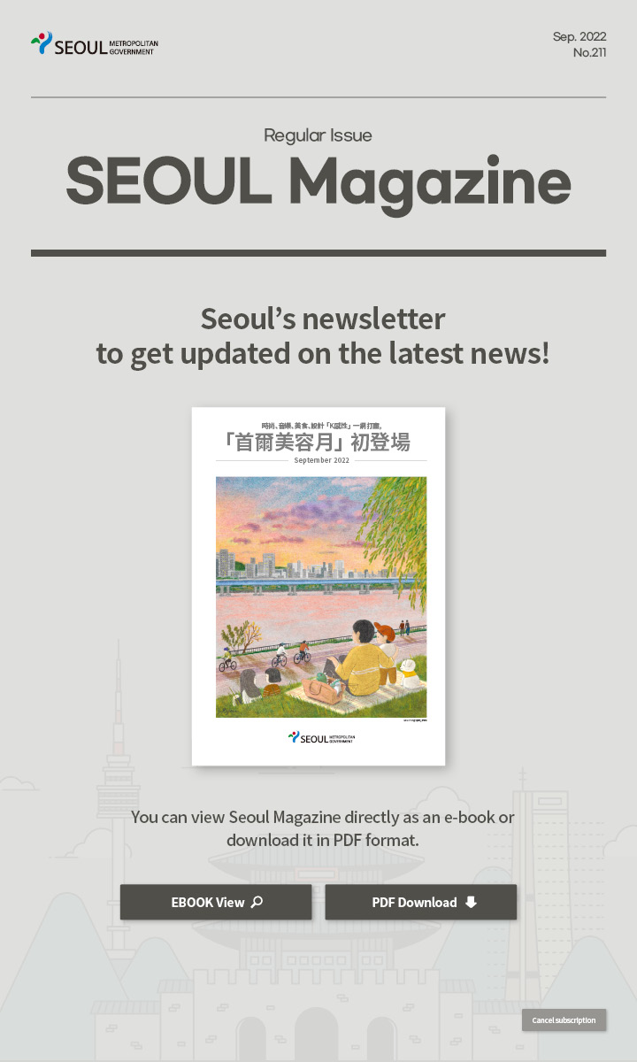 Sep. 2022 No.211 Regular Issue Seoul Magazine Seoul's newsletter to get updated on the latest news! 時尚、音樂、美食、設計「K感性」一網打盡，「首爾美容月」初登場 You can view Seoul Magazine directly as an e-book or download it in PDF format