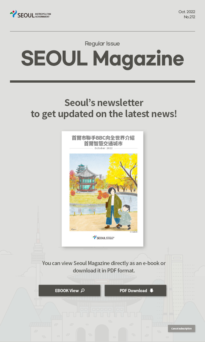 Oct. 2022 No.212 Regular Issue Seoul Magazine Seoul's newsletter to get updated on the latest news! 首爾市聯手BBC向全世界介紹首爾智慧交通城市 You can view Seoul Magazine directly as an e-book or download it in PDF format