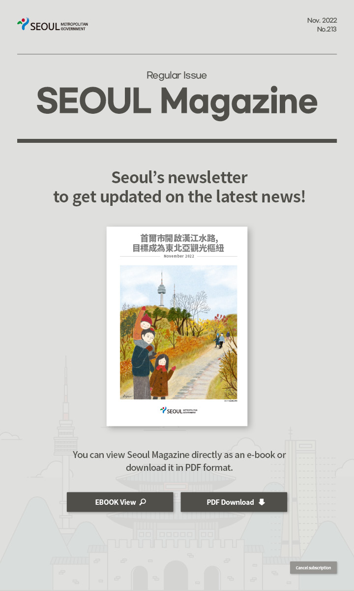 nov. 2022 No.213 Regular Issue Seoul Magazine Seoul's newsletter to get updated on the latest news! 首爾市開啟漢江水路，目標成為東北亞觀光樞紐 You can view Seoul Magazine directly as an e-book or download it in PDF format