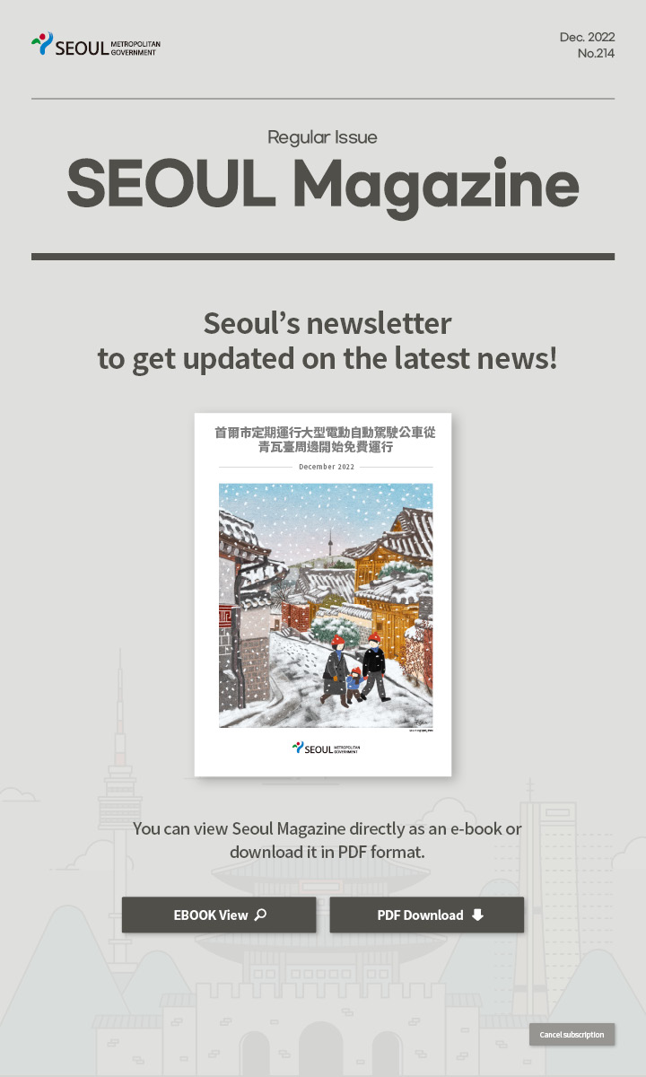 dec. 2022 No.213 Regular Issue Seoul Magazine Seoul's newsletter to get updated on the latest news! 首爾市定期運行大型電動自動駕駛公車從青瓦臺周邊開始免費運行 You can view Seoul Magazine directly as an e-book or download it in PDF format