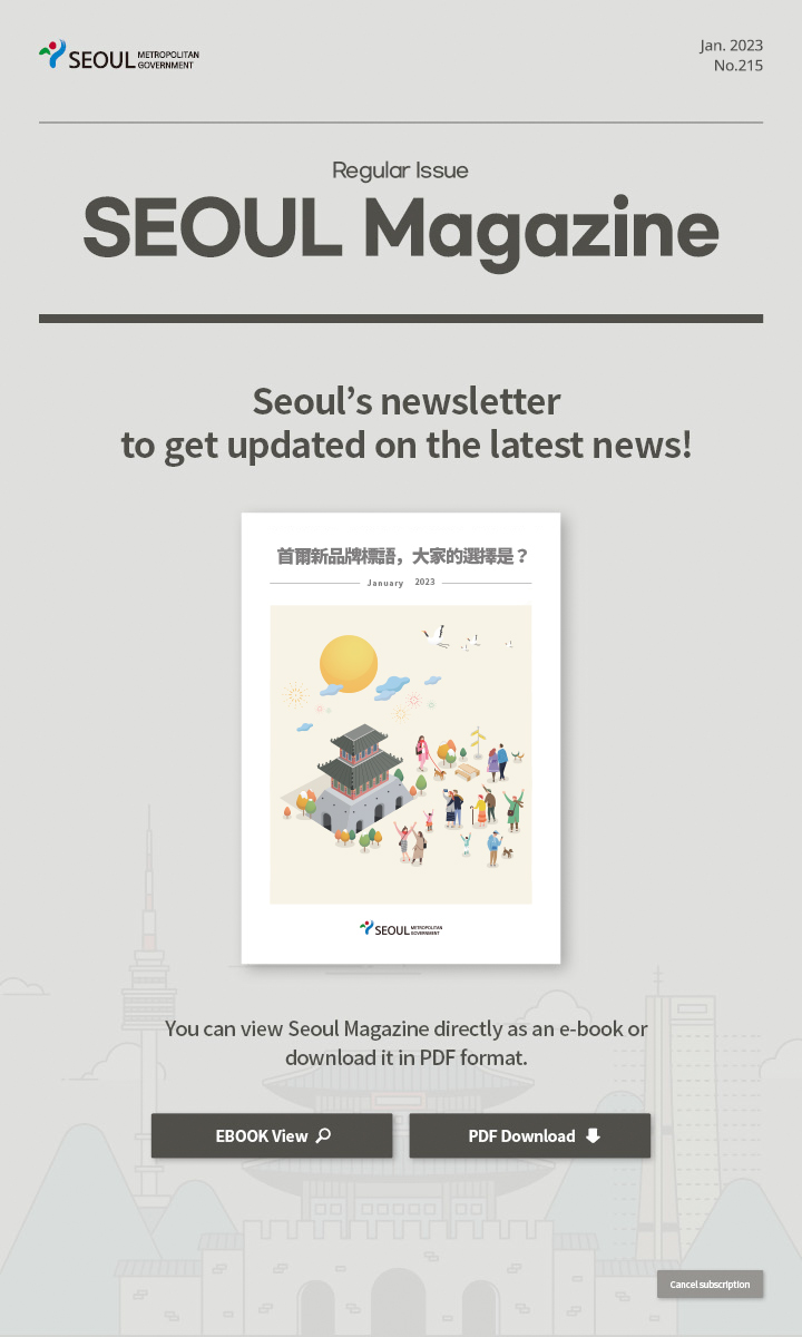 Jan. 2023 No.215 Regular Issue Seoul Magazine Seoul's newsletter to get updated on the latest news! 首爾新品牌標語，大家的選擇是？ You can view Seoul Magazine directly as an e-book or download it in PDF format