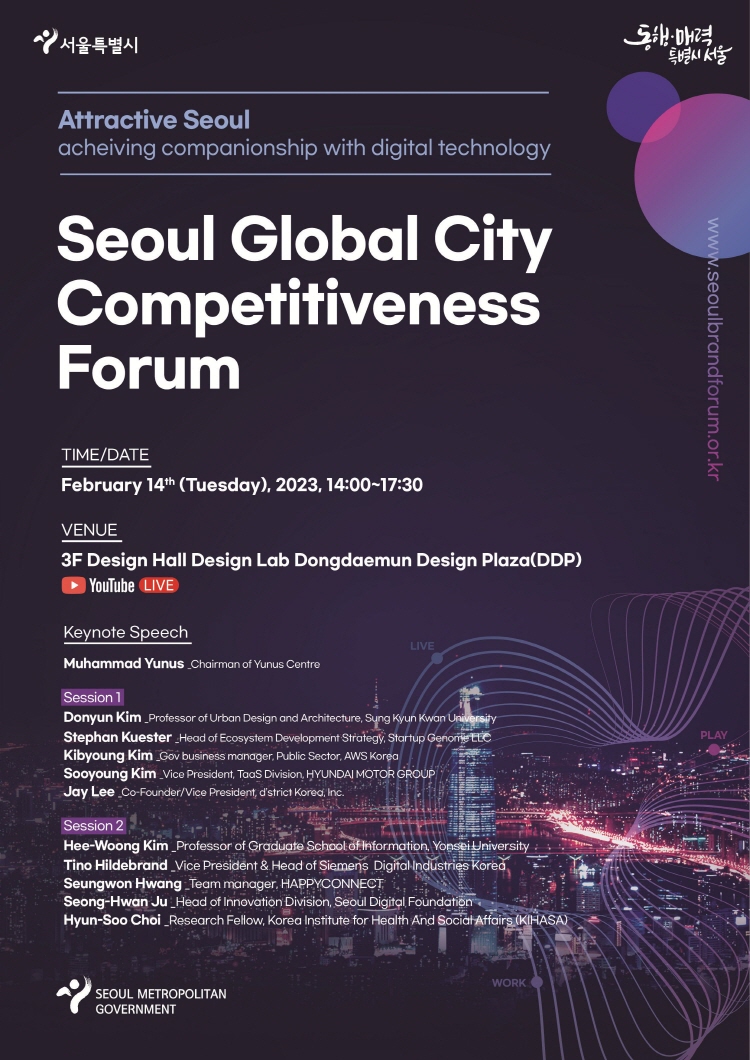 Attractive Seoul acheiving companionship with digital technology Seoul Global City Competitiveness Forum TIME/DATE February 14th (Tuesday), 2023, 14:00-17:30 VENUE 3F Design Hall Design Lab Dongdaemun Design Plaza(DDP) YouTube LIVE Keynote Speech Muhammad Yunus Chairman of Yunus Centre Donyun Kim_Professor of Urban Design and Architecture, Sung Kyun Kwan University Stephan Kuester Head of Ecosystem Development Strategy, Startup Genome LLC Kibyoung Kim Gov business manager, Public Sector, AWS Korea Sooyoung Kim Vice President, TaaS Division, HYUNDAI MOTOR GROUP Jay Lee Co-Founder/Vice President, d'strict Korea, Inc.Hee-Woong Kim Professor of Graduate School of Information, Yonsei University Tino Hildebrand Vice President & Head of Siemens Digital Industries Korea Seungwon Hwang Team manager, HAPPYCONNECT Seong-Hwan Ju Head of Innovation Division, Seoul Digital Foundation Hyun-Soo Choi Research Fellow, Korea Institute for Health And Social Affairs (KIHASA)