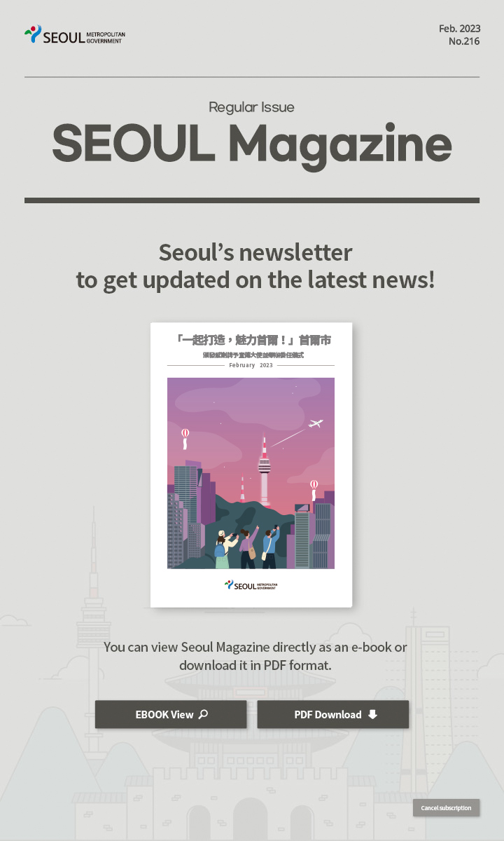 Feb. 2023 No.216 Regular Issue Seoul Magazine Seoul's newsletter to get updated on the latest news! 「一起打造，魅力首爾！」首爾市頒發感謝牌予宣傳大使並舉辦委任儀式 You can view Seoul Magazine directly as an e-book or download it in PDF format