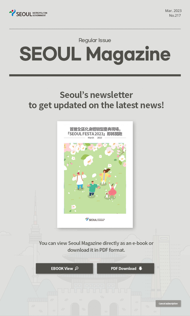 Mar. 2023 No.217 Regular Issue Seoul Magazine Seoul's newsletter to get updated on the latest news! 首爾全區化身體驗型慶典現場，「SEOUL FESTA 2023」即將開跑 You can view Seoul Magazine directly as an e-book or download it in PDF format