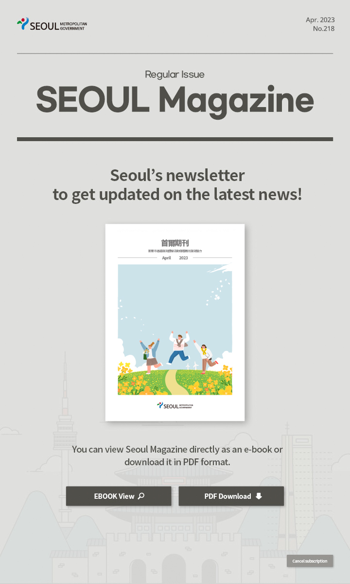 Apr. 2023 No.218 Regular Issue Seoul Magazine Seoul's newsletter to get updated on the latest news! 首爾市透過韓流體驗活動傳播觀光韓流魅力 You can view Seoul Magazine directly as an e-book or download it in PDF format