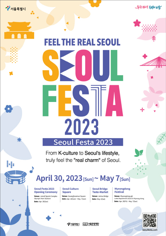 FEEL THE REAL SEOUL SEOUL FESTA 2023 Seoul Festa 2023 From K-culutre to Seoul's lifestyle, truly feel the 'real charm' of Seoul. APril 30, 2023 ~ May 7 / 1.Seoul Festa 2023 Openning Ceremony Vannue : Jamsil Sports Complex Date : Apr.30 (Sun) 2. Seoul Culture Square Venue : Gwanghwamun Square Date : Apr. 30(Sun) – May. 7 (Sun) 3. Seoul Bridge Taste-Market Venue: Jamsugyo Bridge Date : May.6(Sat) 4. Myeong-dong Festival Venue : Myeongdong-gil, Lotte Department Store in Myeong-dong Date: Apr.28(Fri) ~ May.7(Sun)