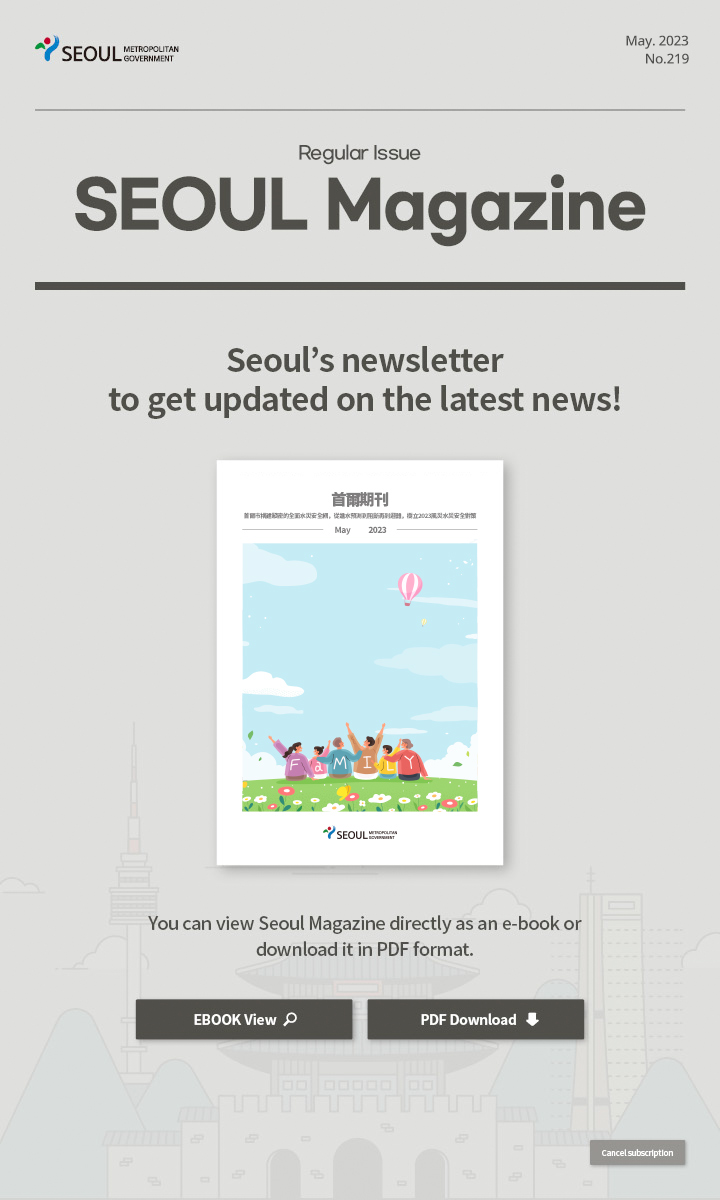May. 2023 No.219 Regular Issue Seoul Magazine Seoul's newsletter to get updated on the latest news! 首爾市透過韓流體驗活動傳播觀光韓流魅力 You can view Seoul Magazine directly as an e-book or download it in PDF format