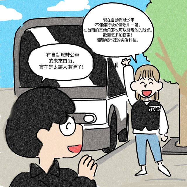 C : （指引旅客下車後）現在自動駕駛公車不僅僅行駛於清溪川一帶，在首爾的其他角落也可以發現他的蹤影。歡迎您多加搭乘！體驗城市裡的尖端科技。 / A : 有自動駕駛公車的未來首爾，實在是太讓人期待了！