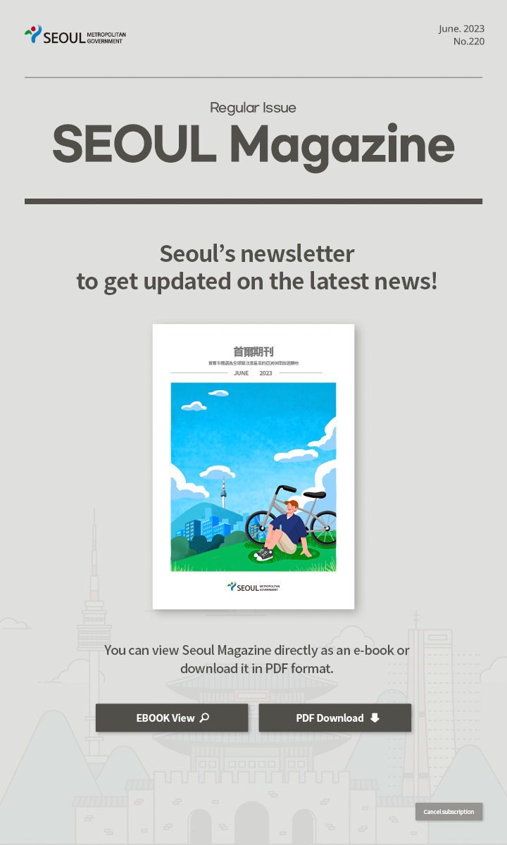 June. 2023 No.220 Regular Issue Seoul Magazine Seoul's newsletter to get updated on the latest news! 首爾市獲選為關注度最高的亞洲休閒旅遊勝地 You can view Seoul Magazine directly as an e-book or download it in PDF format