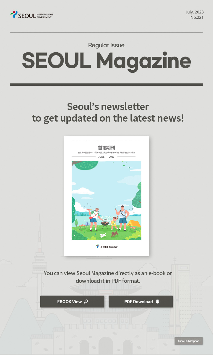 july. 2023 No.221 Regular Issue Seoul Magazine Seoul's newsletter to get updated on the latest news! 吳世勳市長當選OECD冠軍市長，向全球63座城市傳遞「與弱者同行」價值 You can view Seoul Magazine directly as an e-book or download it in PDF format