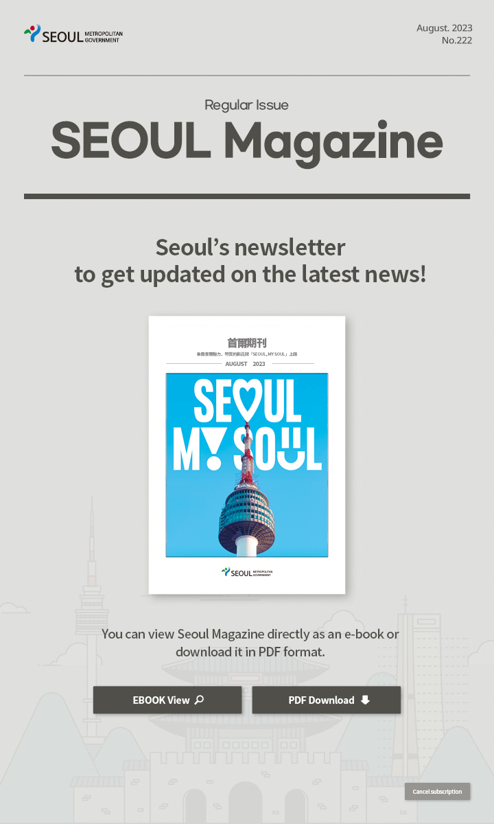 August. 2023 No.222 Regular Issue 象徵首爾魅力、特質的新品牌「Seoul, My Soul」上路 Seoul Magazine Seoul's newsletter to get updated on the latest news! You can view Seoul Magazine directly as an e-book or download it in PDF format