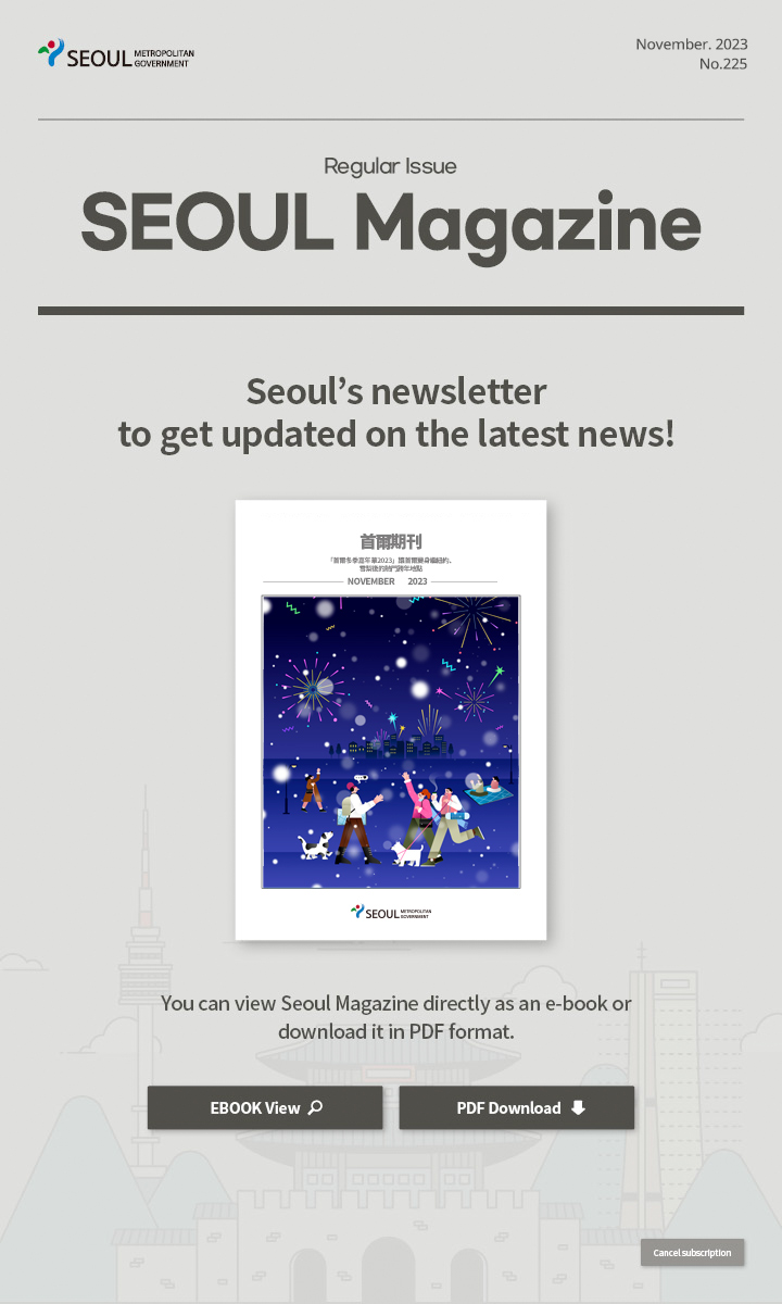 November. 2023 No.225 Regular Issue  Seoul Magazine Seoul's newsletter to get updated on the latest news! You can view Seoul Magazine directly as an e-book or download it in PDF format