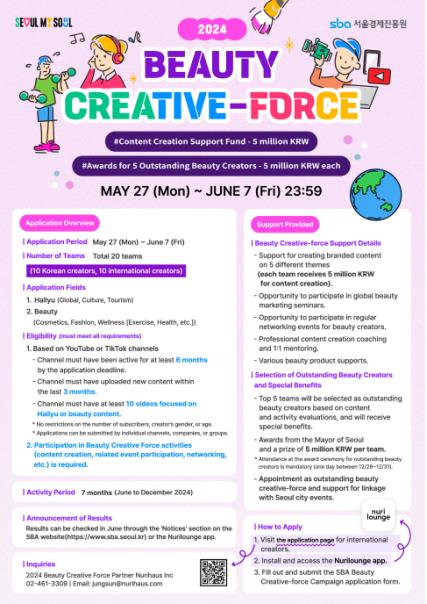 2024 BEAUTY CREATIVE-FORCE #Connetn Creation Support Fund - 5 million KRW #Awards for 5 Outstanding Beauty Creators - 5 million KRW each MAY 27 (Mon) ~ JUNE 7 (Fri) 23:59 Application Overview | Application Period May 27 (Mon) ~ June 7 (Fri) | Number of Teams Total 20 teams (10 Korean creators, 10 international creators) | Application Fields 1. Hallyu (Global, Culture, Tourism) 2. Beauty (Cosmetics, Fashion, Wellness [Exercise, Health, etc.]) | Ellgibility (must meet all requirements) 1. Based on YouTube or TikTok channels - Channel must have been active for at least 6 months by the application deadline. - Channel must have uploaded new content within the last 3 months. - Channel must have at least 10 videos focused on Hallyu or beauty content. 2. Participation in Beauty Creative Force activities (content creation, related event participation, networking, etc.) is required. | Activity Period 7 months (June to December 2024) } Announcement of Results Results can be checked in June through the 'Notices' section on the SBA website(https://www.sba.seoul.kr) or the Nurilounge app. | Inquiries 2024 Beauty Creative Force Partner Nurihaus inc 02-461-3309 | Email: jungsun@nurihaus.com Support Provided Beauty Creative-force Support Details - Support for creating branded content on 5 different themes (each team receives 5 million KRW for content creation). - Opportunity to participate in regular networking events for beauty creators. - Professional content creation coaching and 1:1 mentoring - Various beauty product supports. | Selection of Outstanding Beauty Creators and Special Benefits - Top 5 teams will be selected as outstanding beauty creators based on content and activity evaluations, and will receive special benefits. Awards from the Mayor of Seoul and prize of 5 million KRW per team. - Appointment as outstanding beauty creative-force and support for linkage with Seoul city events. | How to Apply 1. Visit the application page for international creators. 2. Install and access the Nurilounge app. 3. Fill out and submit the SBA Beauty Creative-force Campaign application form.