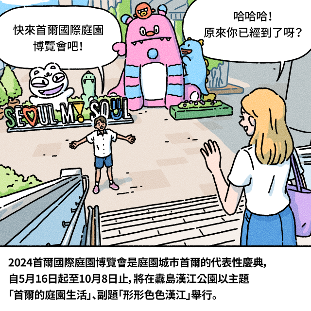 快來首爾國際庭園博覽會吧！ / 哈哈哈！原來你已經到了呀？ / 2024首爾國際庭園博覽會是庭園城市首爾的代表性慶典，自5月16日起至10月8日止，將在纛島漢江公園以主題「首爾的庭園生活」、副題「形形色色漢江」舉行。