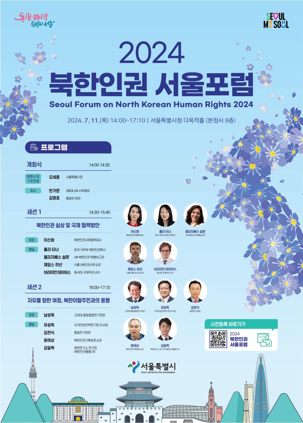 2024 북한인권 서울포럼 Seoul Forum on North Korean Human Rights 2024 2024. 7. 11. (목) 14:00~17:10 | 서울특별시청 다목적홀 (본청사 8층) 프로그램 개회식 14:00~14:30 환영사 및 기조연설 오세훈 서울특별시장 축사 반기문 제8대 UN 사무총장 김영호 통일부 장관 세션 1 14:30~15:40 북학인권 실상 및 국제 협력방안 좌장 이신화 북한인권국제협력대사 패널 줄리 터너 미국 국무부 북한인권특사 엘리자베스 살몬 UN 북한인권 특별보고관 제임스 히넌 서울 UN인권사무소장 브라이언 마이어스 동서대 국제학과 교수 세션 2 16:00~17:10 자유를 향한 여정, 북한이탈주민과의 동행 좌장 남성욱 고려대 통일융합연구원장 패널 유성옥 국가안보전략연구원 이사장 김천식 통일연구원장 윤여상 북한인권기록보존소장 김일혁 북한연구소 연구원(북한인권활동가)