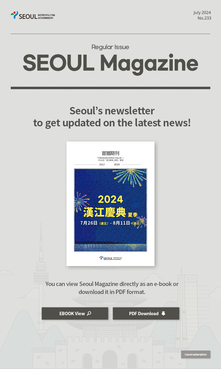 july. 2024 No.233 Regular Issue  Seoul Magazine Seoul's newsletter to get updated on the latest news! You can view Seoul Magazine directly as an e-book or download it in PDF format