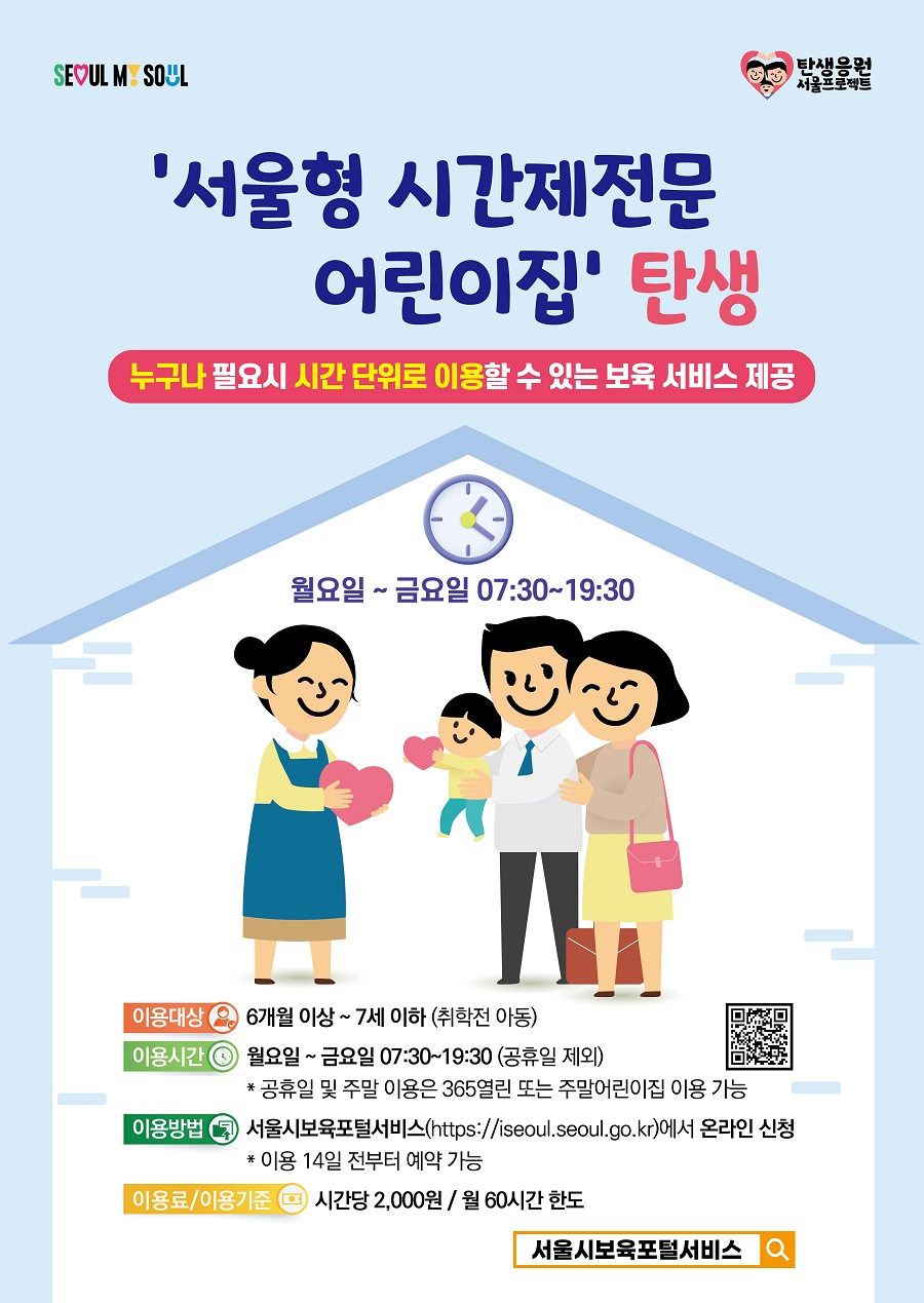 서울형 시간제전문 어린이집 탄생 누구나 필요시 시간 단위로 이용할 수 있는 보육 서비스 제공 월요일 ~ 금요일 7:30~19:30 이용대상 6개월 이상~7세 이하 (취학전 아동) 이용시간 월요일~금요일 07:30~19:30 (공휴일 제외) * 공휴일 및 주말 이용은 365열린 또는 주말어린이집 이용 가능 이용방법 서울시보육포털서비스(https://iseoul.seoul.go.kr)에서 온라인 신청 * 이용 14일 전부터 예약 가능 이용료/이용기준 시간당 2,000원 / 월 60시간 한도