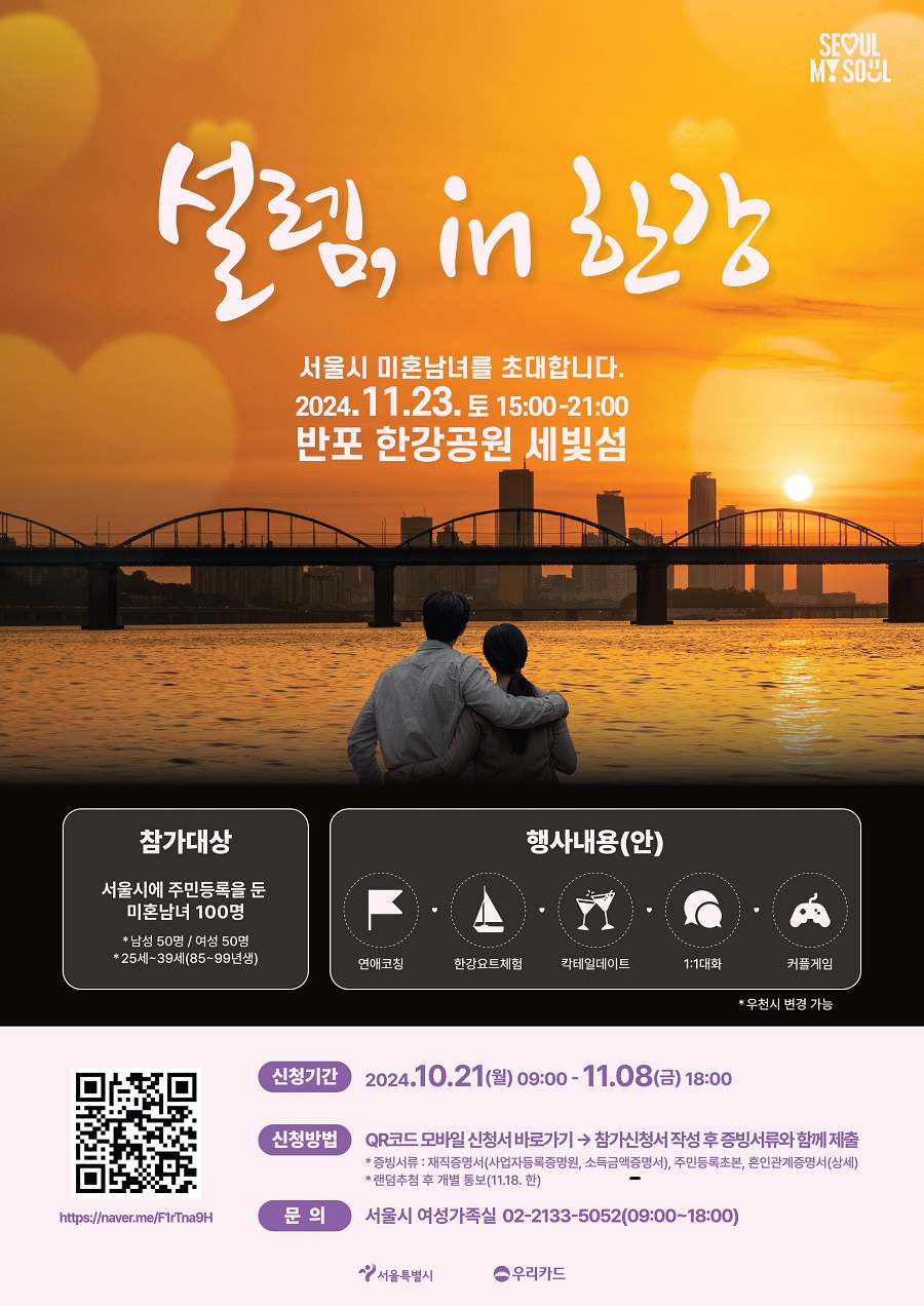 설렘, in 한강 서울시 미혼남녀를 초대합니다. 2024. 11. 23. 토 15:00-21:00 반포 한강공원 세빛섬 참가대상 서울시에 주민등록을 둔 미혼남녀 100명 남성 50명 / 여성 50명 25세~39세(85~99년생) 행사내용(안) 연애코칭 한강요트체험 칵테일데이트 1:1대화 커플게임 *우천시 변경 가능 신청 기간 2024. 10. 21 (월) 09:00 - 10. 08 (금) 18:00 신청방법 QR코드 모바일 신청서 바로가기 > 참가신청서 작성 후 증빙서류와 함께 제출 * 증빙서류 : 재직증명서(사업자등록증명원, 소득금액증명서), 주민등록초본, 혼인관계증명서(상세) * 랜덤추첨 후 개별 통보(11. 18. 한) 문의 서울시 여성가족실 02-2133-5052 (09:00~18:00)