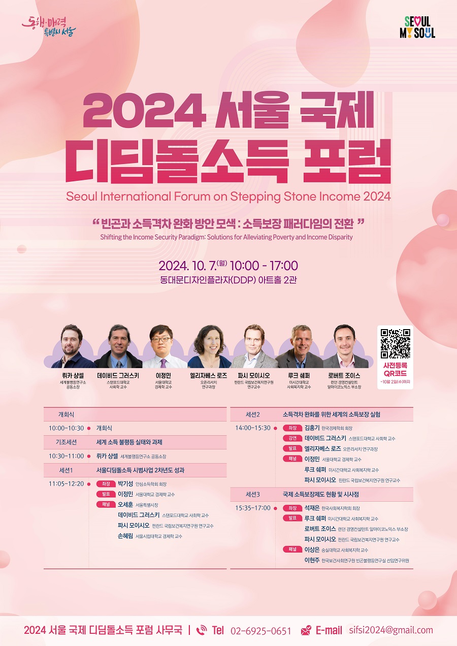 2024 서울 국제 디딤돌소득 포럼 Seoul International Forum on Stepping Stone Income 2024 빈곤과 소득격차 완화 방안 모색 : 소득보장 패러다임의 전환 Shifting the Income Security Paradigm: Solutions for Alleviating Proverty and Income Disparity 2024. 10. 7. 월 10:00 - 17:00 동대문디자인플라자(DDP) 아트홀 2관 10:00-10:30 개회식 기조세션 세계 소득 불평등 실태와 과제 10:30 - 11:00 뤼카 샹셀 세계불평등연구소 공동소장 세션1 서울디딤소득 시범사업 2차년도 성과 11:05-12:20 좌장 박기성 안심소득학회 회장 발표 이정민 서울대학교 경제학 교수 패널 오세훈 서울특별시장 데이비드 그러스키 스탠포드대학교 사회학 교수 파시 모이시오 핀란드 국립보건복지연구원 연구 교수 손혜림 서울시립대학교 경제학 교수 세션2 소득격차 완화를 위한 세계의 소득보장 실험 14:00-15:30 좌장 김홍기 한국경제학회 회장 강연 데이비드 그러스키 스탠포드대학교 사회학 교수 발표 엘리제비스 로즈 오픈리서치 연구과장 패널 이정민 서울대학교 경제학 교수 루크 쉐퍼 미시간대학교 사회복지학 교수 파시 모이시오 핀란드 국립보건복지연구원 연구교수 세션3 국제 소득보장제도 현황 및 시사점 15:35-17:00 좌장 석재은 한국사회복지학회 회장 발표 루크 쉐퍼 미시간대학교 사회복지학 교수 로버트 조이스 런던 경영컨설턴트 알마이코노믹스 부소장 파시 모이시오 핀란드 국립보건복지연구원 연구교수 패널 이상은 숭실대학교 사회복지학 교수 이현주 한국보건사회연구원 빈곤불평등연구실 선임연구위원 2024 서울 국제 디딤돌소득 포럼 사무국 Tel 02-6925-0651 E-mail sifsi2024@gmail.com