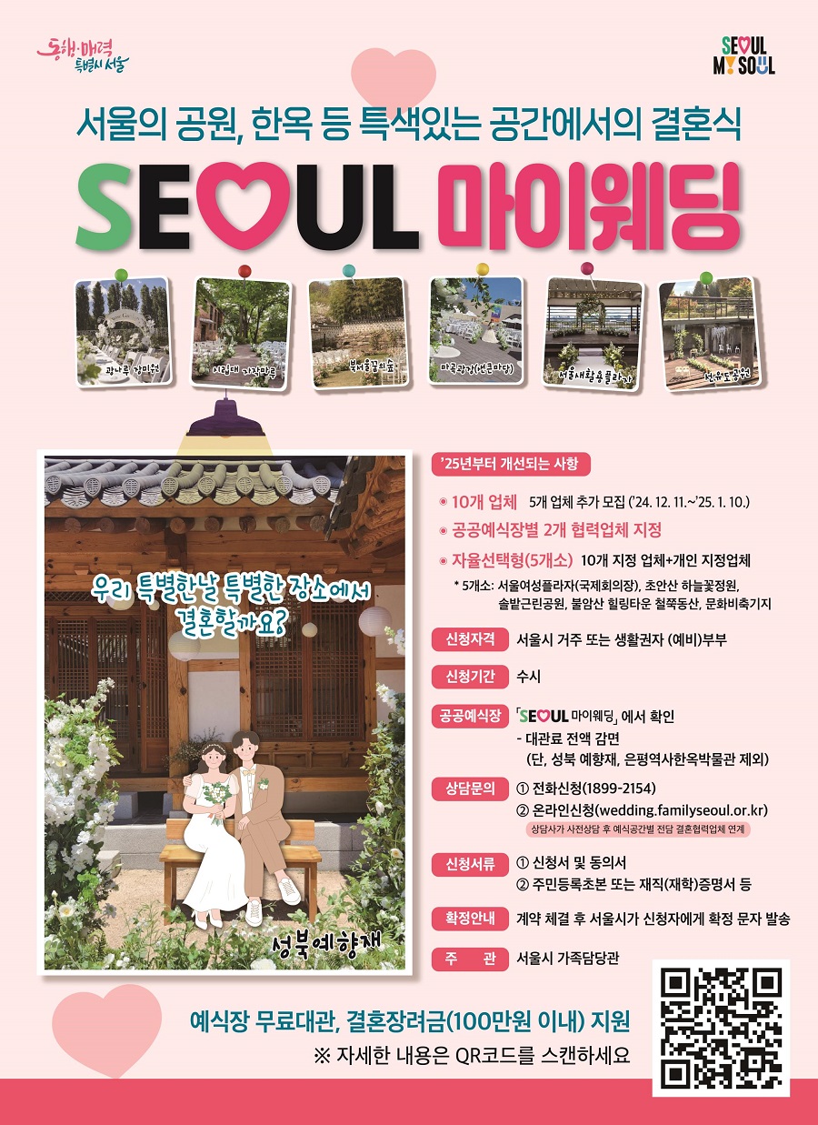 서울의 공원, 한옥 등 특색있는 공간에서 결혼식 SEOUL 마이웨딩 25년부터 개선되는 사항 * 10개 업체 5개 업체 추가 모집(24. 12. 11.~25. 1. 10.) *공공예식장별 2개 협력업체 지정 *자율선택형(5개소) 10개 지정 업체+개인 지정업체 신청자격 서울시 또는 생활권자 (예비)부부 신청기간 수시 공공예식장 SEOUL 마이웨딩에서 확인 - 대관료 전액 감면 (단, 성북 예향재, 은형역사한옥박물관 제외) 상담문의 1. 전화신청 1899-2154 2. 온라인신청(wedding.familyseoul.or.kr) 상담사가 사전상담 후 예식공간별 전담 결혼협력업체 인계 신청서류 1. 신청서 및 동의서 2. 주민등록초본 또는 재직(재학)증명서 등 확정안내 계약 체결 후 서울시가 신청자에게 확정 문자 발송 주관 서울시 가족담당관 예식장 무료대관, 결혼장려금(100만원 이내)지원 ※ 자세한 내용은 QR코드를 스캔하세요