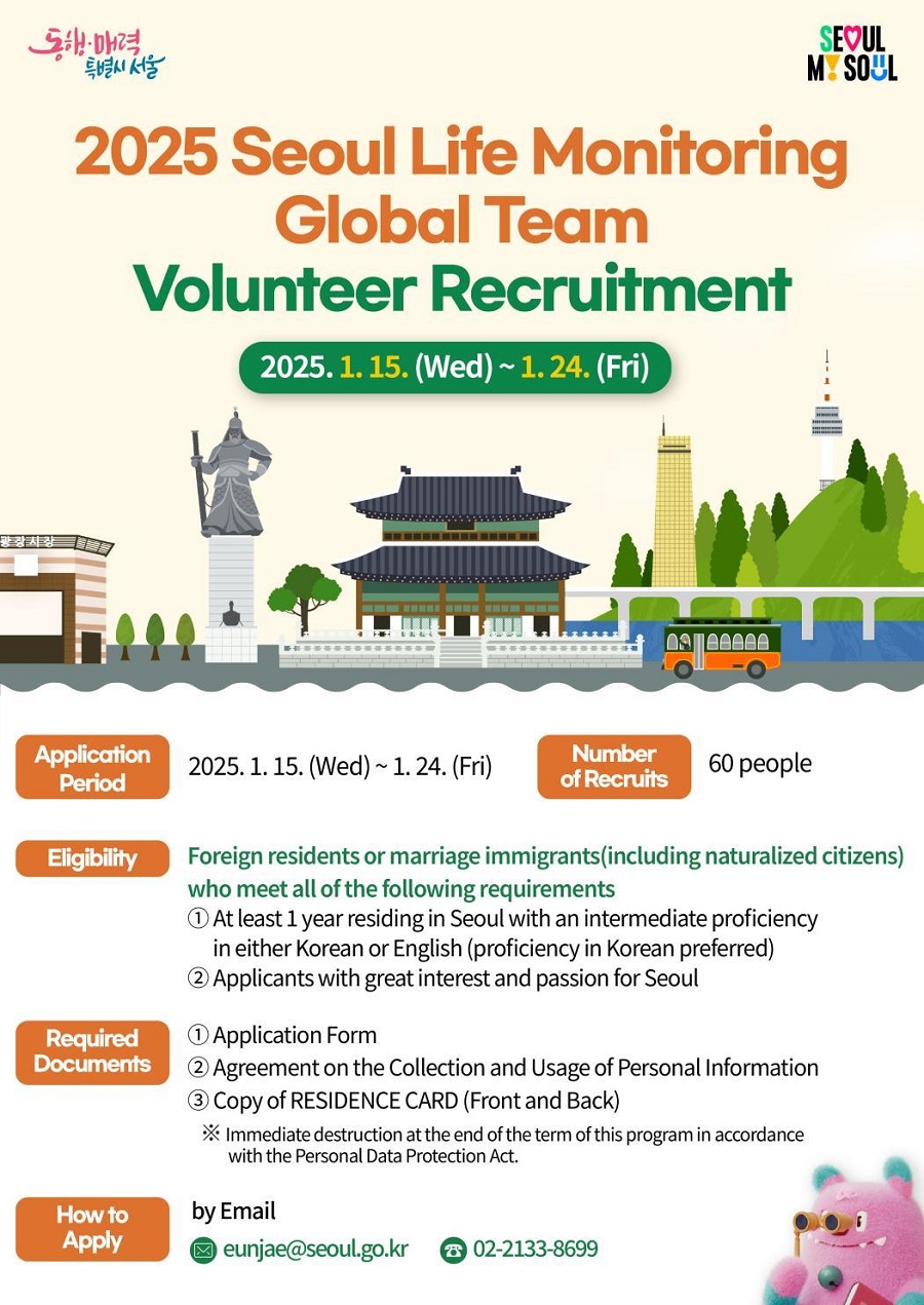 2025 Seoul Life Monitoring Global Team Volunteer Recruitment 2025. 1. 15. (Wed) ~ 1. 24. (Fri) Application Period 2025. 1. 15. (Wed) ~ 1. 24. (Fri) Number of Recruits 60 people Eligibility Foreign residents or marriage immigrants(including naturalized citizens) who meet all of the following requirements 1. at least 1 year residing is Seoul with an intermediate proficiency in either Korean or English (proficiency in Korean preferred) 2. Applicants with great interest and passion of Seoul Required Documents 1. Application Form 2. Agreement on the Collection and Usage of Personal Information 3. Copy of RESIDENCE CARD (Front and Back) ※ Immediate destruction at the end of the term of this program in accordance with the Personal Data Protection Act. How to Apply by Email eunjae@seoul.go.kr 02-2133-8699